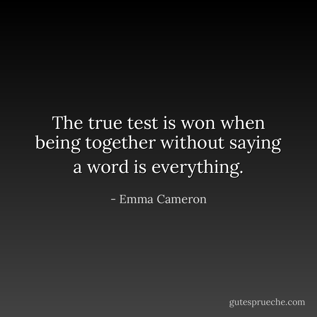 The true test is won<br />when being together<br />without saying a word<br />is everything. - Emma Cameron