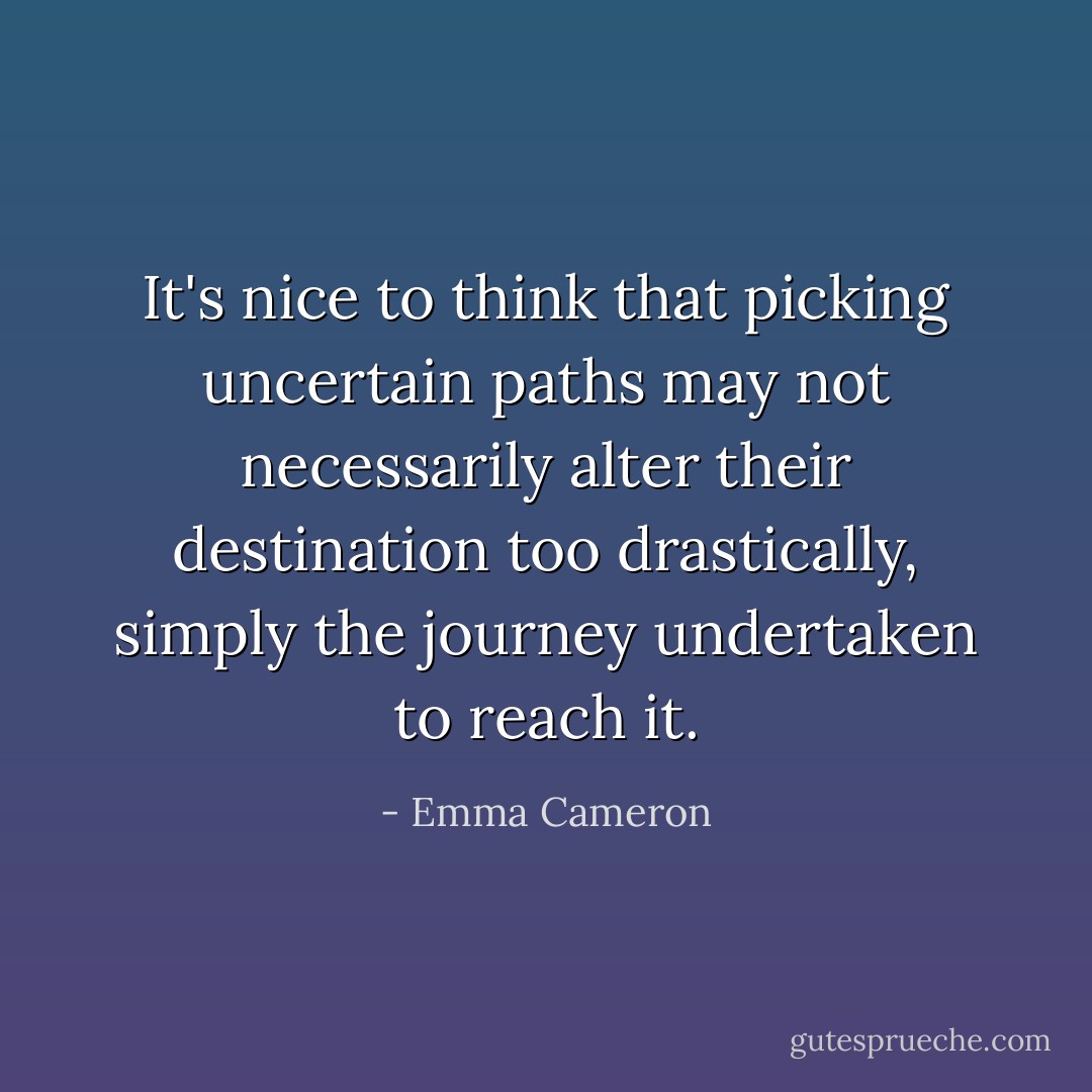 It's nice to think that picking uncertain paths may not necessarily alter their destination too drastically, simply the journey undertaken to reach it. - Emma Cameron