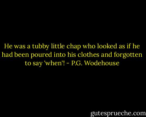 He was a tubby little chap who looked as if he had been poured into his clothes and forgotten to say 'when'! - P.G. Wodehouse