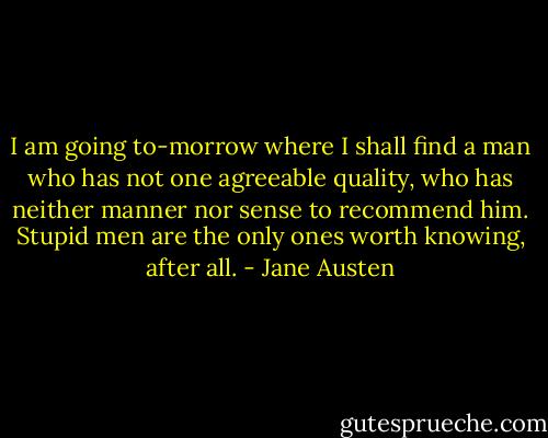 I am going to-morrow where I shall find a man who has not one agreeable quality, who has neither manner nor sense to recommend him. Stupid men are the only ones worth knowing, after all. - Jane Austen