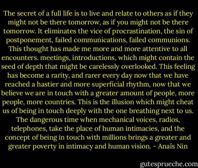 The secret of a full life is to live and relate to others as if they might not be there tomorrow, as if you might not be there tomorrow. It eliminates the vice of procrastination, the sin of postponement, failed communications, failed communions. This thought has made me more and more attentive to all encounters. meetings, introductions, which might contain the seed of depth that might be carelessly overlooked. This feeling has become a rarity, and rarer every day now that we have reached a hastier and more superficial rhythm, now that we believe we are in touch with a greater amount of people, more people, more countries. This is the illusion which might cheat us of being in touch deeply with the one breathing next to us. The dangerous time when mechanical voices, radios, telephones, take the place of human intimacies, and the concept of being in touch with millions brings a greater and greater poverty in intimacy and human vision. - Anaïs Nin