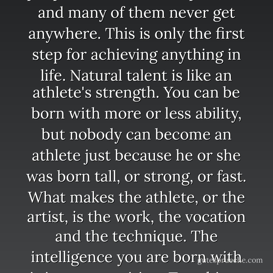 I think you are talented and passionate, Isabella. More than you think and less than you expect. But there are a lot of people with talent and passion, and many of them never get anywhere. This is only the first step for achieving anything in life. Natural talent is like an athlete's strength. You can be born with more or less ability, but nobody can become an athlete just because he or she was born tall, or strong, or fast. What makes the athlete, or the artist, is the work, the vocation and the technique. The intelligence you are born with is just ammunition. To achieve something with it you need to transform your mind into a high-precision weapon. - Carlos Ruiz Zafón
