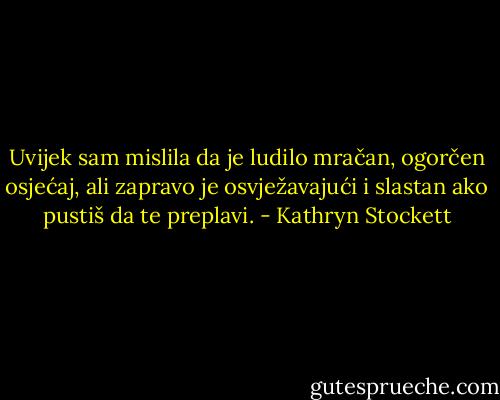Uvijek sam mislila da je ludilo mračan, ogorčen osjećaj, ali zapravo je osvježavajući i slastan ako pustiš da te preplavi. - Kathryn Stockett
