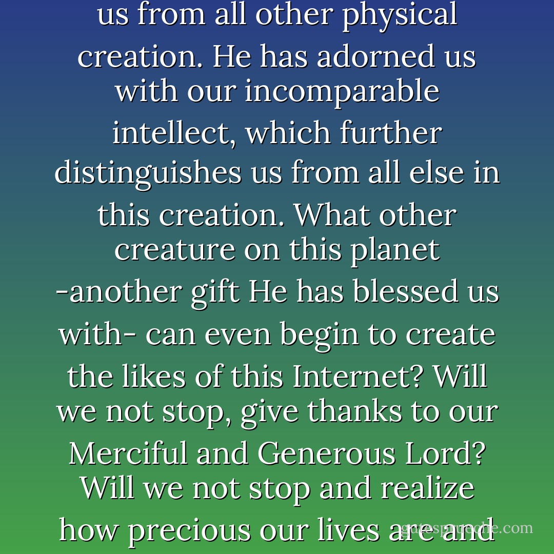 Allah, Most High, has truly blessed us. He has created just for us the mysterious spirit that He has breathed into us and by so doing distinguished us from all other physical creation. He has adorned us with our incomparable intellect, which further distinguishes us from all else in this creation. What other creature on this planet -another gift He has blessed us with- can even begin to create the likes of this Internet? Will we not stop, give thanks to our Merciful and Generous Lord? Will we not stop and realize how precious our lives are and begin to show each other more love, mercy, kindness and empathy? Will we not stop, take time, and reflect? - Imam Zaid Shakir