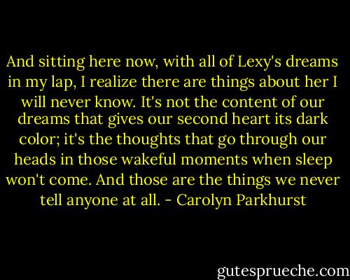 And sitting here now, with all of Lexy's dreams in my lap, I realize there are things about her I will never know. It's not the content of our dreams that gives our second heart its dark color; it's the thoughts that go through our heads in those wakeful moments when sleep won't come. And those are the things we never tell anyone at all. - Carolyn Parkhurst