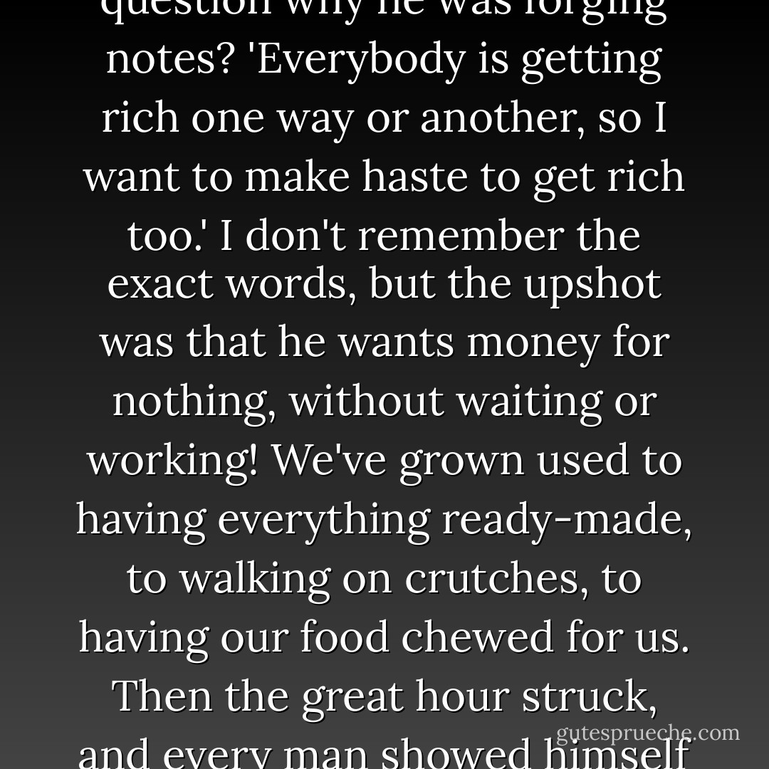 What answer had your lecturer in Moscow to make to the question why he was forging notes? 'Everybody is getting rich one way or another, so I want to make haste to get rich too.' I don't remember the exact words, but the upshot was that he wants money for nothing, without waiting or working! We've grown used to having everything ready-made, to walking on crutches, to having our food chewed for us. Then the great hour struck, and every man showed himself in his true colours. - Fyodor Dostoevsky