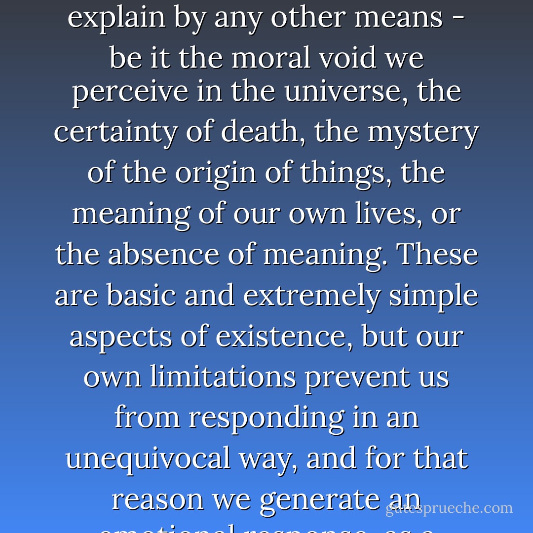 It is part of our nature to survive. Faith is an instinctive response to the aspects of existence that we cannot explain by any other means - be it the moral void we perceive in the universe, the certainty of death, the mystery of the origin of things, the meaning of our own lives, or the absence of meaning. These are basic and extremely simple aspects of existence, but our own limitations prevent us from responding in an unequivocal way, and for that reason we generate an emotional response, as a defence mechanism. It's pure biology. - Carlos Ruiz Zafón