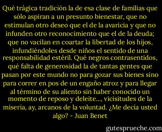 Qué trágica tradición la de esa clase de familias que sólo aspiran a un presunto bienestar, que no estimulan otro deseo que el de la avaricia y que no infunden otro reconocimiento que el de la deuda; que no vacilan en coartar la libertad de los hijos, infundiéndoles desde niños el sentido de una responsabilidad estéril. Qué negros contrasentidos, qué falta de generosidad la de tantas gentes que pasan por este mundo no para gozar sus bienes sino para correr en pos de un engaño atroz y para llegar al término de su aliento sin haber conocido un momento de reposo y deleite..., vicisitudes de la miseria, ay, arcanos de la voluntad.<br />¿Me decía usted algo? - Juan Benet