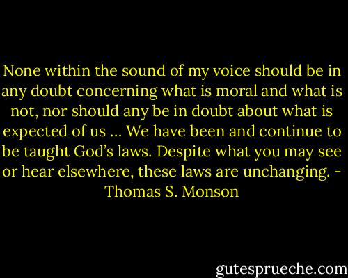 None within the sound of my voice should be in any doubt concerning what is moral and what is not, nor should any be in doubt about what is expected of us … We have been and continue to be taught God’s laws. Despite what you may see or hear elsewhere, these laws are unchanging. - Thomas S. Monson