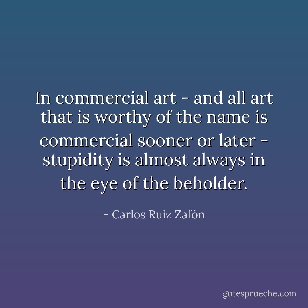 In commercial art - and all art that is worthy of the name is commercial sooner or later - stupidity is almost always in the eye of the beholder. - Carlos Ruiz Zafón