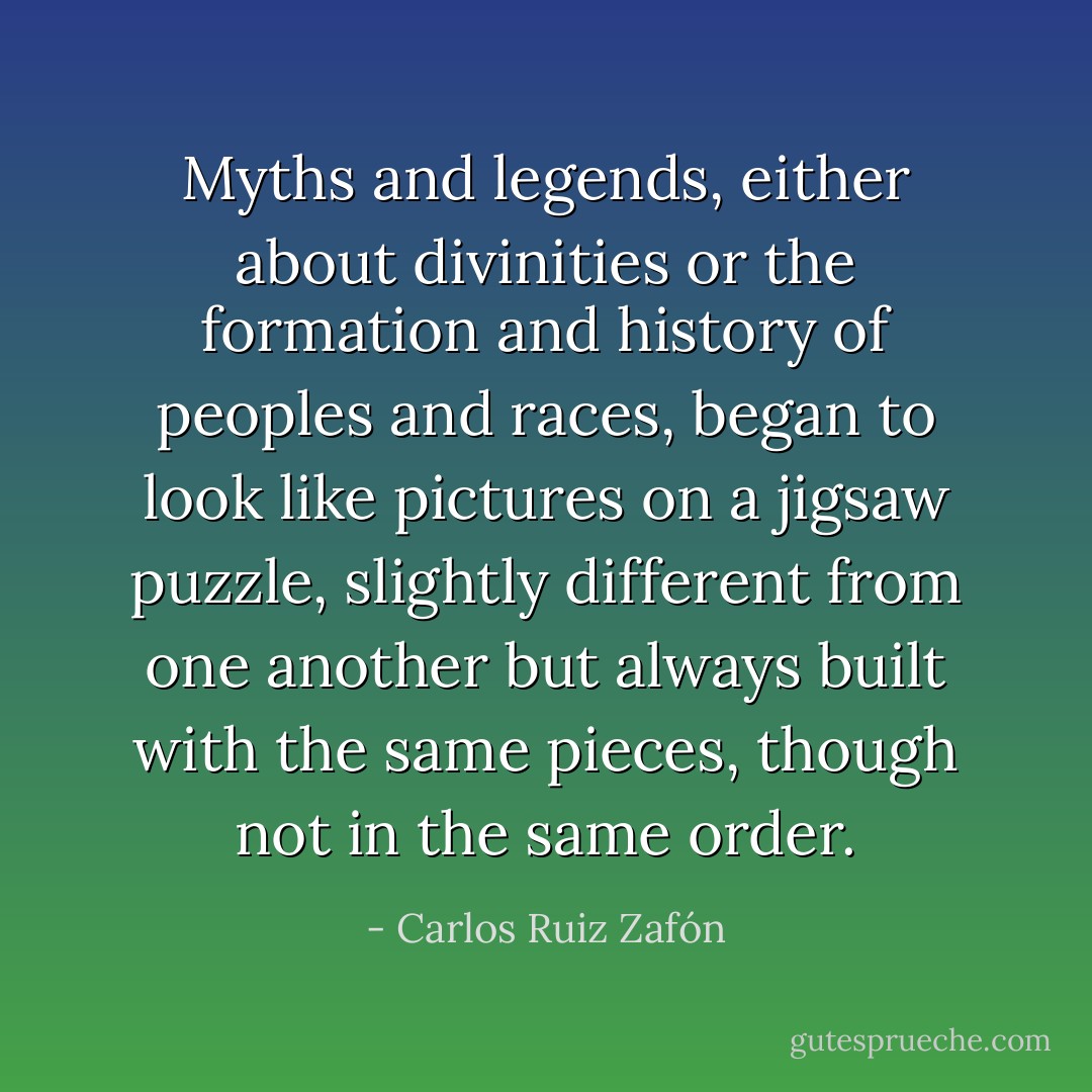 Myths and legends, either about divinities or the formation and history of peoples and races, began to look like pictures on a jigsaw puzzle, slightly different from one another but always built with the same pieces, though not in the same order. - Carlos Ruiz Zafón
