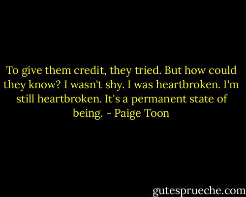 To give them credit, they tried. But how could they know? I wasn't shy. I was heartbroken. I'm still heartbroken. It's a permanent state of being. - Paige Toon