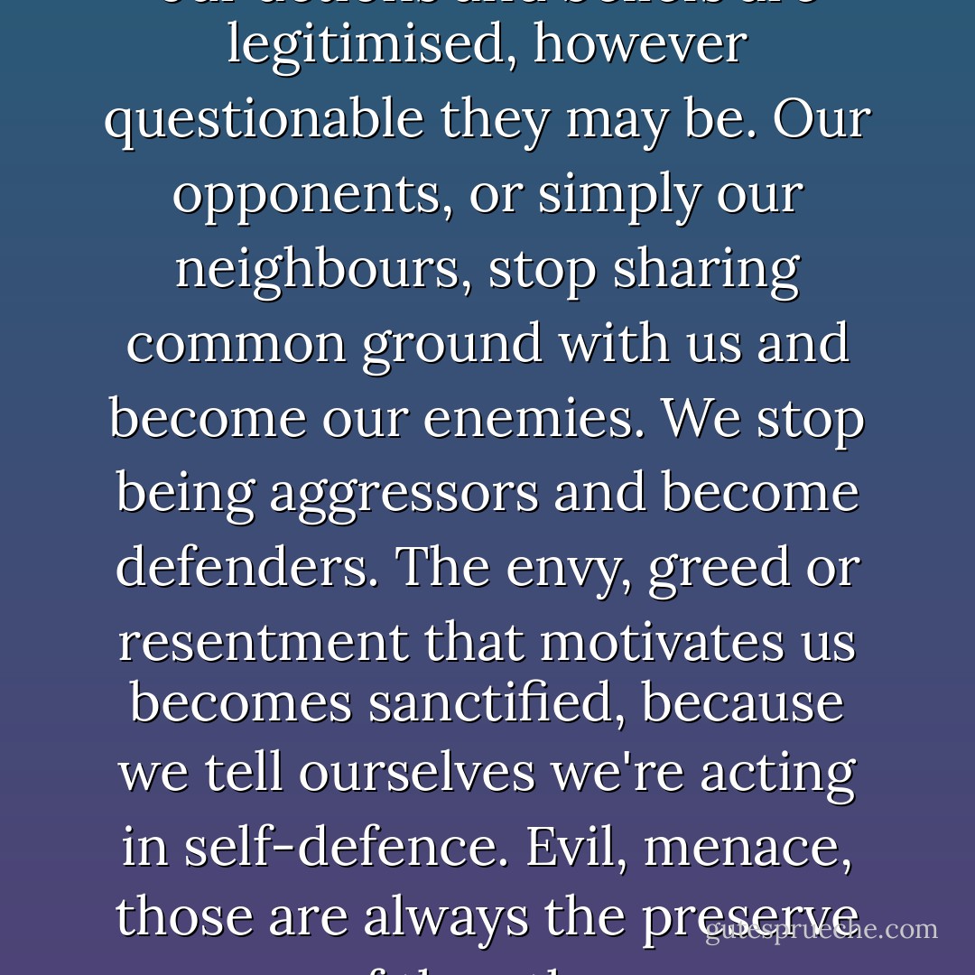When we feel like victims, all our actions and beliefs are legitimised, however questionable they may be. Our opponents, or simply our neighbours, stop sharing common ground with us and become our enemies. We stop being aggressors and become defenders. The envy, greed or resentment that motivates us becomes sanctified, because we tell ourselves we're acting in self-defence. Evil, menace, those are always the preserve of the other. - Carlos Ruiz Zafón