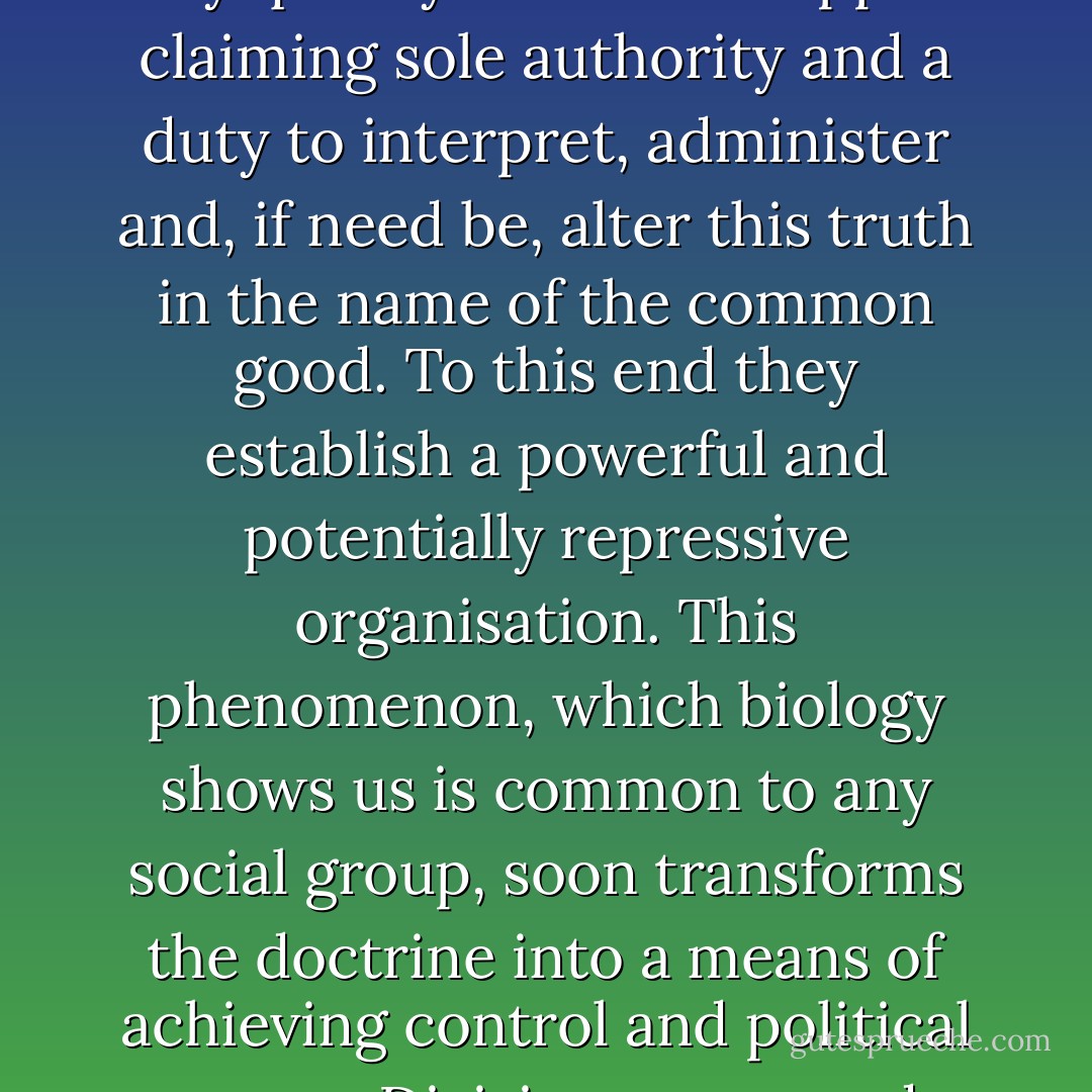 The administrative and hierarchic aspects seem to be crucial in the evolution of belief systems. The truth is first revealed to all men, but very quickly individuals appear claiming sole authority and a duty to interpret, administer and, if need be, alter this truth in the name of the common good. To this end they establish a powerful and potentially repressive organisation. This phenomenon, which biology shows us is common to any social group, soon transforms the doctrine into a means of achieving control and political power. Divisions, wars and break-ups become inevitable. Sooner or later, the word becomes flesh and the flesh bleeds. - Carlos Ruiz Zafón