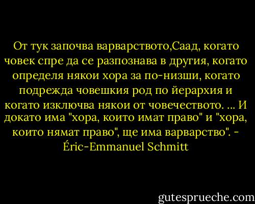 От тук започва варварството,Саад, когато човек спре да се разпознава в другия, когато определя някои хора за по-низши, когато подрежда човешкия род по йерархия и когато изключва някои от човечеството. ... И докато има "хора, които имат право" и "хора, които нямат право", ще има варварство". - Éric-Emmanuel Schmitt