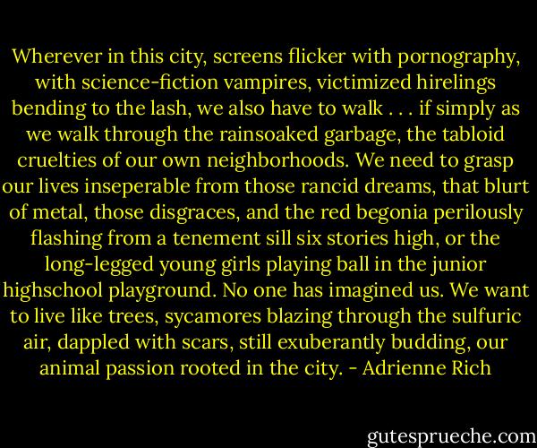 Wherever in this city, screens flicker<br />with pornography, with science-fiction vampires,<br />victimized hirelings bending to the lash,<br />we also have to walk . . . if simply as we walk<br />through the rainsoaked garbage, the tabloid cruelties<br />of our own neighborhoods.<br />We need to grasp our lives inseperable<br />from those rancid dreams, that blurt of metal, those disgraces,<br />and the red begonia perilously flashing<br />from a tenement sill six stories high,<br />or the long-legged young girls playing ball<br />in the junior highschool playground.<br />No one has imagined us. We want to live like trees,<br />sycamores blazing through the sulfuric air,<br />dappled with scars, still exuberantly budding,<br />our animal passion rooted in the city. - Adrienne Rich