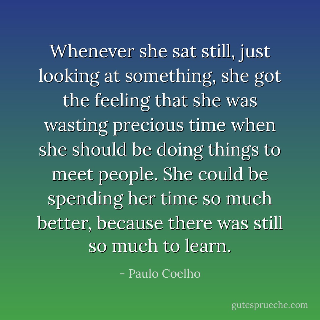 Whenever she sat still, just looking at something, she got the feeling that she was wasting precious time when she should be doing things to meet people. She could be spending her time so much better, because there was still so much to learn. - Paulo Coelho