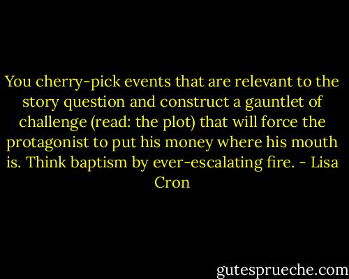 You cherry-pick events that are relevant to the story question and construct a gauntlet of challenge (read: the plot) that will force the protagonist to put his money where his mouth is. Think baptism by ever-escalating fire. - Lisa Cron