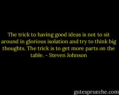 The trick to having good ideas is not to sit around in glorious isolation and try to think big thoughts. The trick is to get more parts on the table. - Steven Johnson