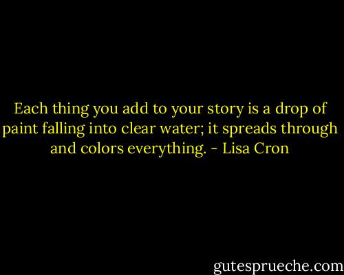 Each thing you add to your story is a drop of paint falling into clear water; it spreads through and colors everything. - Lisa Cron