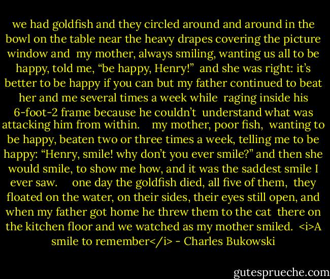 we had goldfish and they circled around and around<br />in the bowl on the table near the heavy drapes<br />covering the picture window and<br /> my mother, always smiling, wanting us all<br />to be happy, told me, “be happy, Henry!”<br /> and she was right: it’s better to be happy if you<br />can<br />but my father continued to beat her and me several times a week while<br /> raging inside his 6-foot-2 frame because he couldn’t<br /> understand what was attacking him from within.<br /> <br /><br />my mother, poor fish,<br /> wanting to be happy, beaten two or three times a<br />week, telling me to be happy: “Henry, smile!<br />why don’t you ever smile?”<br />and then she would smile, to show me how, and it was the<br />saddest smile I ever saw.<br /> <br /><br /> one day the goldfish died, all five of them,<br /> they floated on the water, on their sides, their<br />eyes still open,<br />and when my father got home he threw them to the cat<br /> there on the kitchen floor and we watched as my mother<br />smiled.<br /><br /><i>A smile to remember</i> - Charles Bukowski