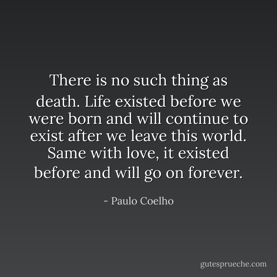 There is no such thing as death. Life existed before we were born and will continue to exist after we leave this world. Same with love, it existed before and will go on forever. - Paulo Coelho