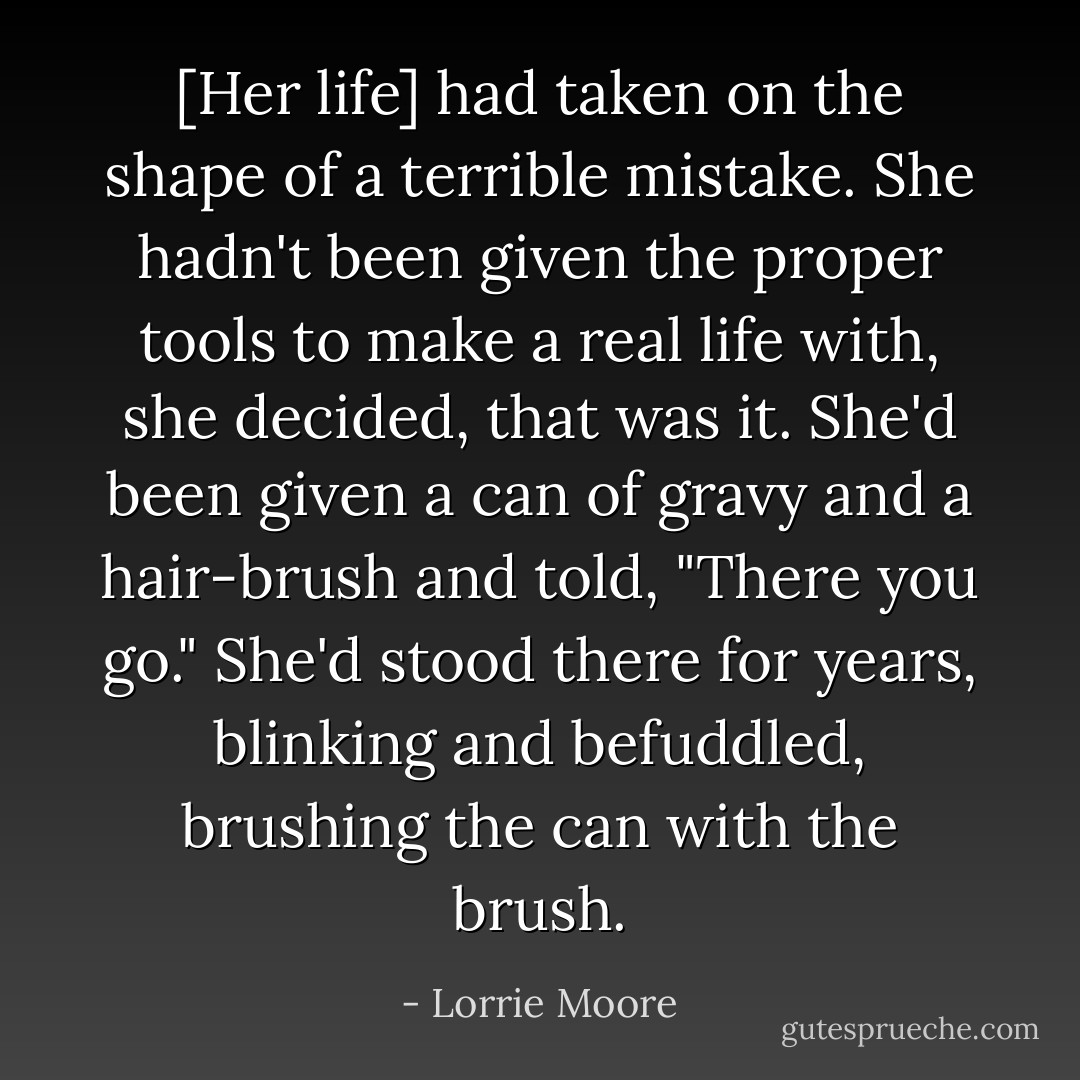 [Her life] had taken on the shape of a terrible mistake. She hadn't been given the proper tools to make a real life with, she decided, that was it. She'd been given a can of gravy and a hair-brush and told, "There you go." She'd stood there for years, blinking and befuddled, brushing the can with the brush. - Lorrie Moore