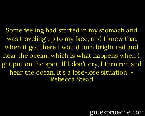Some feeling had started in my stomach and was traveling up to my face, and I knew that when it got there I would turn bright red and hear the ocean, which is what happens when I get put on the spot. If I don't cry, I turn red and hear the ocean. It's a lose-lose situation. - Rebecca Stead