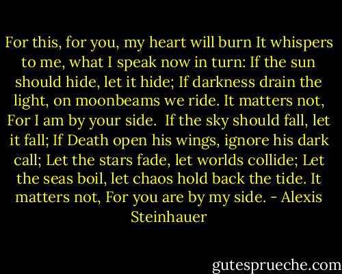 For this, for you, my heart will burn<br />It whispers to me, what I speak now in turn:<br />If the sun should hide, let it hide;<br />If darkness drain the light, on moonbeams we ride.<br />It matters not,<br />For I am by your side.<br /><br />If the sky should fall, let it fall;<br />If Death open his wings, ignore his dark call;<br />Let the stars fade, let worlds collide;<br />Let the seas boil, let chaos hold back the tide.<br />It matters not,<br />For you are by my side. - Alexis Steinhauer