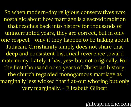 So when modern-day religious conservatives wax nostalgic about how marriage is a sacred tradition that reaches back into history for thousands of uninterrupted years, they are correct, but in only one respect - only if they happen to be talking about Judaism. Christianity simply does not share that deep and consistent historical reverence toward matrimony. Lately it has, yes- but not originally. For the first thousand or so years of Christian history, the church regarded monogamous marriage as marginally less wicked that flat-out whoring but only very marginally. - Elizabeth Gilbert