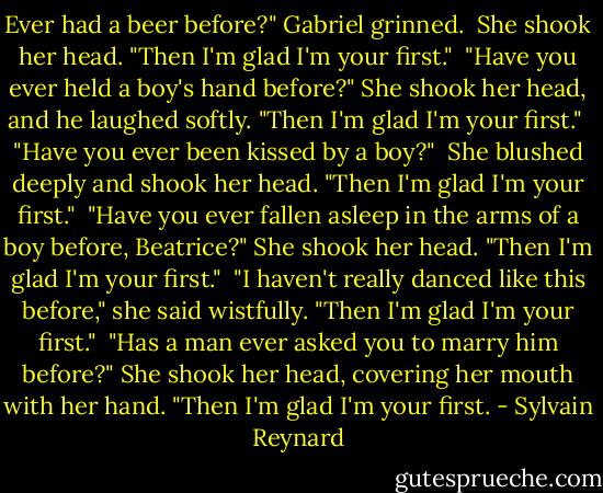 Ever had a beer before?" Gabriel grinned. <br />She shook her head.<br />"Then I'm glad I'm your first."<br /><br />"Have you ever held a boy's hand before?" She shook her head, and he laughed softly. "Then I'm glad I'm your first."<br /><br />"Have you ever been kissed by a boy?" <br />She blushed deeply and shook her head.<br />"Then I'm glad I'm your first."<br /><br />"Have you ever fallen asleep in the arms of a boy before, Beatrice?"<br />She shook her head.<br />"Then I'm glad I'm your first."<br /><br />"I haven't really danced like this before," she said wistfully.<br />"Then I'm glad I'm your first."<br /><br />"Has a man ever asked you to marry him before?"<br />She shook her head, covering her mouth with her hand.<br />"Then I'm glad I'm your first. - Sylvain Reynard