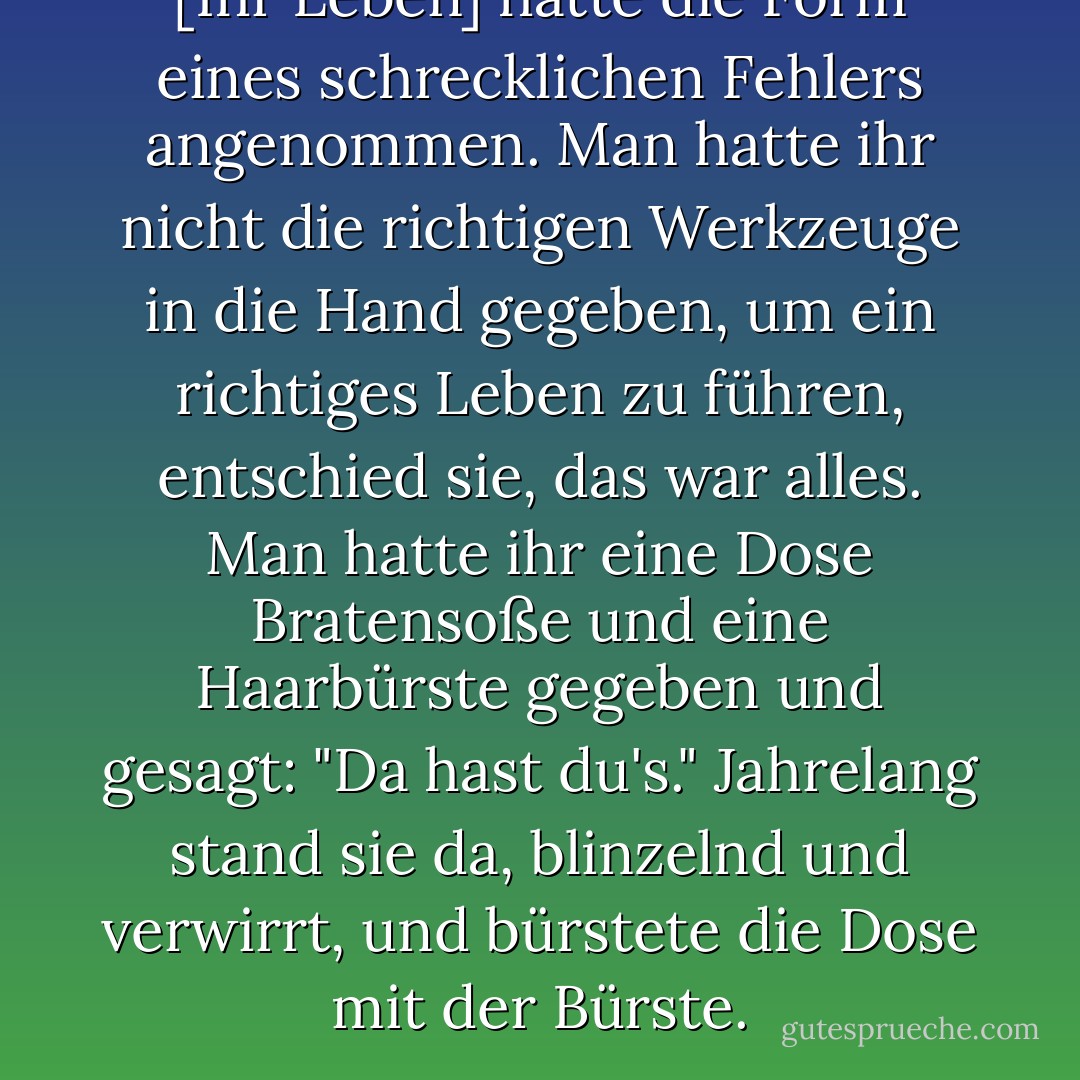 [Ihr Leben] hatte die Form eines schrecklichen Fehlers angenommen. Man hatte ihr nicht die richtigen Werkzeuge in die Hand gegeben, um ein richtiges Leben zu führen, entschied sie, das war alles. Man hatte ihr eine Dose Bratensoße und eine Haarbürste gegeben und gesagt: "Da hast du's." Jahrelang stand sie da, blinzelnd und verwirrt, und bürstete die Dose mit der Bürste. - Lorrie Moore<