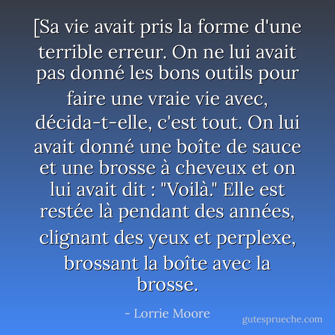 [Sa vie avait pris la forme d'une terrible erreur. On ne lui avait pas donné les bons outils pour faire une vraie vie avec, décida-t-elle, c'est tout. On lui avait donné une boîte de sauce et une brosse à cheveux et on lui avait dit : "Voilà." Elle est restée là pendant des années, clignant des yeux et perplexe, brossant la boîte avec la brosse. - Lorrie Moore