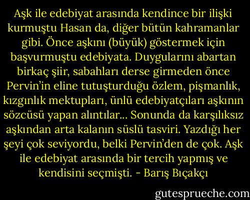 Aşk ile edebiyat arasında kendince bir ilişki kurmuştu Hasan da, diğer bütün kahramanlar gibi. Önce aşkını (büyük) göstermek için başvurmuştu edebiyata. Duygularını abartan birkaç şiir, sabahları derse girmeden önce Pervin’in eline tutuşturduğu özlem, pişmanlık, kızgınlık mektupları, ünlü edebiyatçıları aşkının sözcüsü yapan alıntılar... Sonunda da karşılıksız aşkından arta kalanın süslü tasviri. Yazdığı her şeyi çok seviyordu, belki Pervin’den de çok. Aşk ile edebiyat arasında bir tercih yapmış ve kendisini seçmişti. - Barış Bıçakçı