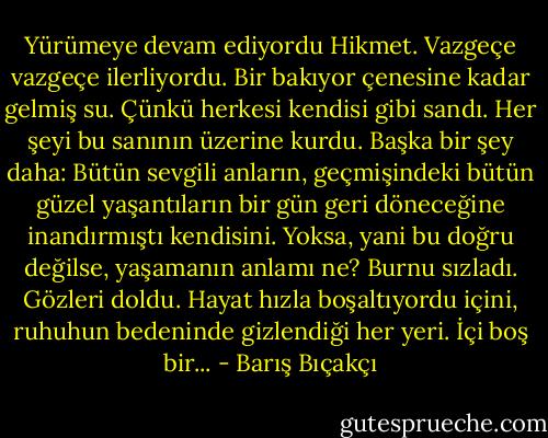 Yürümeye devam ediyordu Hikmet. Vazgeçe vazgeçe ilerliyordu. Bir bakıyor çenesine kadar gelmiş su. Çünkü herkesi kendisi gibi sandı. Her şeyi bu sanının üzerine kurdu. Başka bir şey daha: Bütün sevgili anların, geçmişindeki bütün güzel yaşantıların bir gün geri döneceğine inandırmıştı kendisini. Yoksa, yani bu doğru değilse, yaşamanın anlamı ne? Burnu sızladı. Gözleri doldu. Hayat hızla boşaltıyordu içini, ruhuhun bedeninde gizlendiği her yeri. İçi boş bir... - Barış Bıçakçı