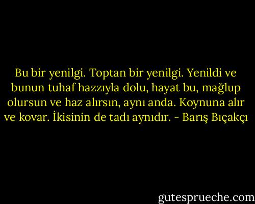 Bu bir yenilgi. Toptan bir yenilgi. Yenildi ve bunun tuhaf hazzıyla dolu, hayat bu, mağlup olursun ve haz alırsın, aynı anda. Koynuna alır ve kovar. İkisinin de tadı aynıdır. - Barış Bıçakçı