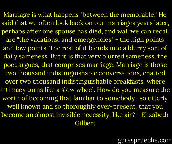 Marriage is what happens "between the memorable." He said that we often look back on our marriages years later, perhaps after one spouse has died, and wall we can recall are "the vacations, and emergencies" - the high points and low points. The rest of it blends into a blurry sort of daily sameness. But it is that very blurred sameness, the poet argues, that comprises marriage. Marriage is those two thousand indistinguishable conversations, chatted over two thousand indistinguishable breakfasts, where intimacy turns like a slow wheel. How do you measure the worth of becoming that familiar to somebody- so utterly well known and so thoroughly ever-present, that you become an almost invisible necessity, like air? - Elizabeth Gilbert