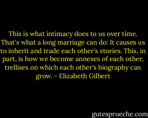 This is what intimacy does to us over time. That's what a long marriage can do: It causes us to inherit and trade each other's stories. This, in part, is how we become annexes of each other, trellises on which each other's biography can grow. - Elizabeth Gilbert