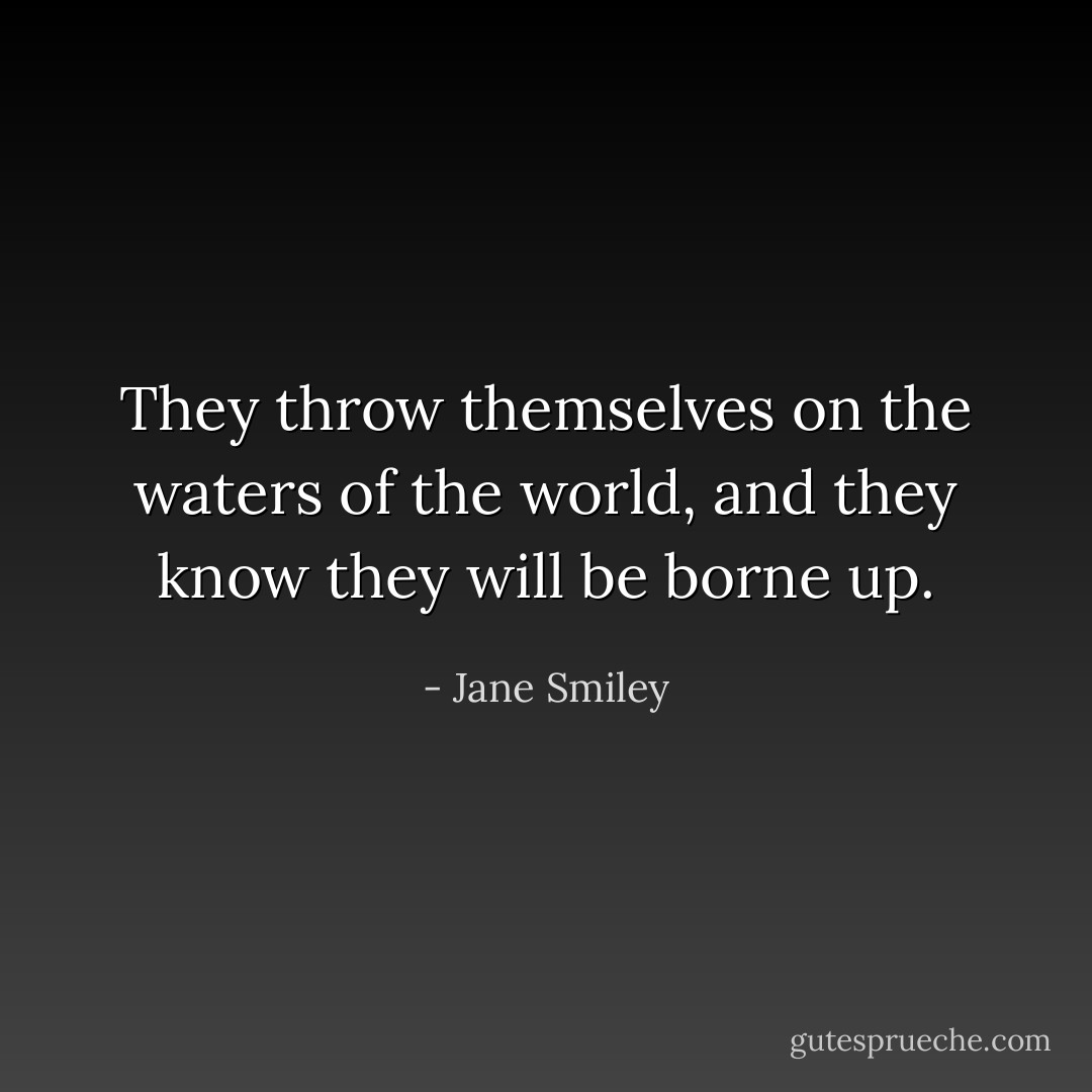 They throw themselves on the waters of the world, and they know they will be borne up. - Jane Smiley