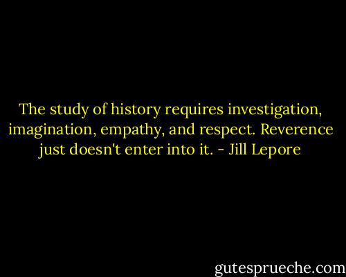 The study of history requires investigation, imagination, empathy, and respect. Reverence just doesn't enter into it. - Jill Lepore