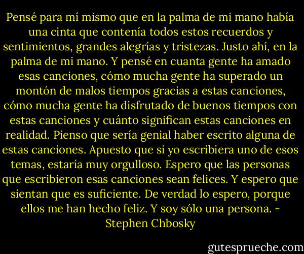 Pensé para mí mismo que en la palma de mi mano había una cinta que contenía todos estos recuerdos y sentimientos, grandes alegrías y tristezas. Justo ahí, en la palma de mi mano. Y pensé en cuanta gente ha amado esas canciones, cómo mucha gente ha superado un montón de malos tiempos gracias a estas canciones, cómo mucha gente ha disfrutado de buenos tiempos con estas canciones y cuánto significan estas canciones en realidad. Pienso que sería genial haber escrito alguna de estas canciones. Apuesto que si yo escribiera uno de esos temas, estaría muy orgulloso. Espero que las personas que escribieron esas canciones sean felices. Y espero que sientan que es suficiente. De verdad lo espero, porque ellos me han hecho feliz. Y soy sólo una persona. - Stephen Chbosky