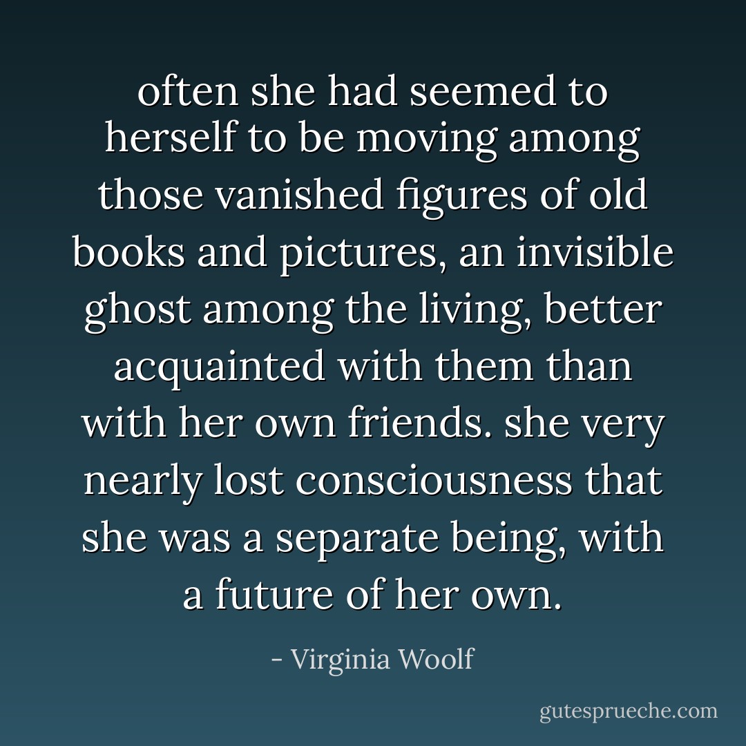 often she had seemed to herself to be moving among those vanished figures of old books and pictures, an invisible ghost among the living, better acquainted with them than with her own friends. she very nearly lost consciousness that she was a separate being, with a future of her own. - Virginia Woolf