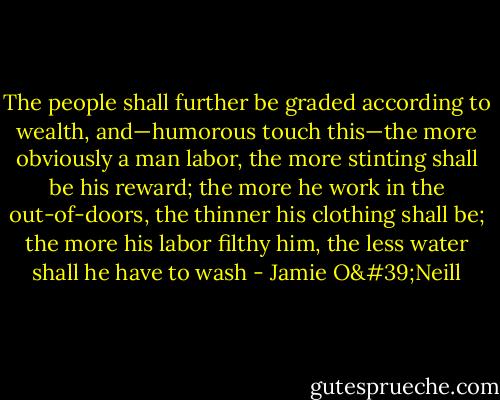 The people shall further be graded according to wealth, and—humorous touch this—the more obviously a man labor, the more stinting shall be his reward; the more he work in the out-of-doors, the thinner his clothing shall be; the more his labor filthy him, the less water shall he have to wash - Jamie O'Neill