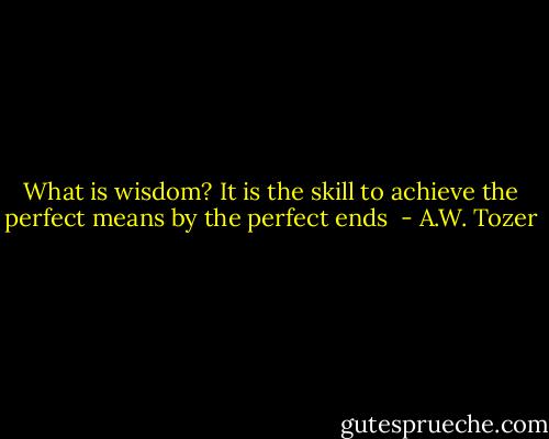 What is wisdom? It is the skill to achieve the perfect means by the perfect ends  - A.W. Tozer