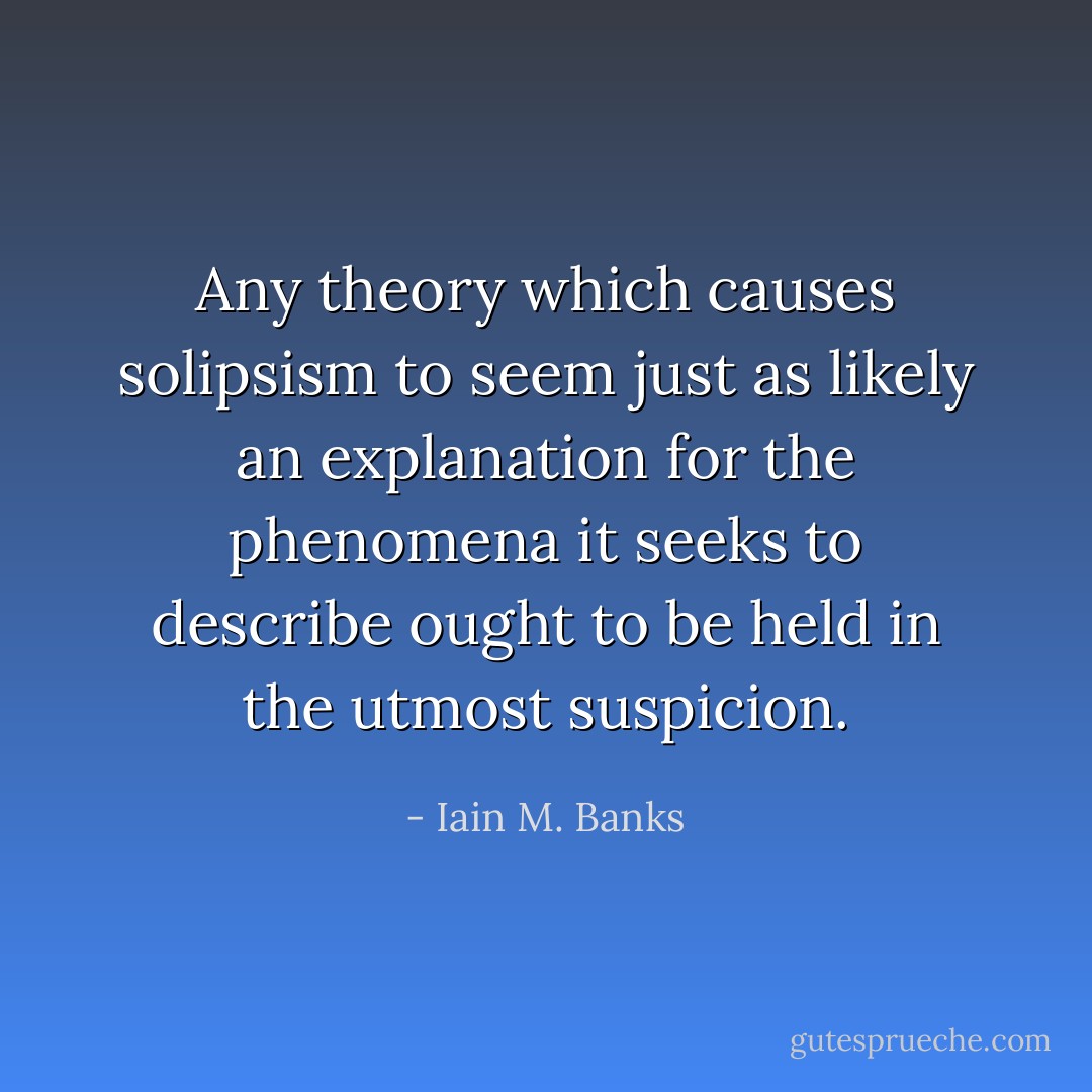 Any theory which causes solipsism to seem just as likely an explanation for the phenomena it seeks to describe ought to be held in the utmost suspicion. - Iain M. Banks