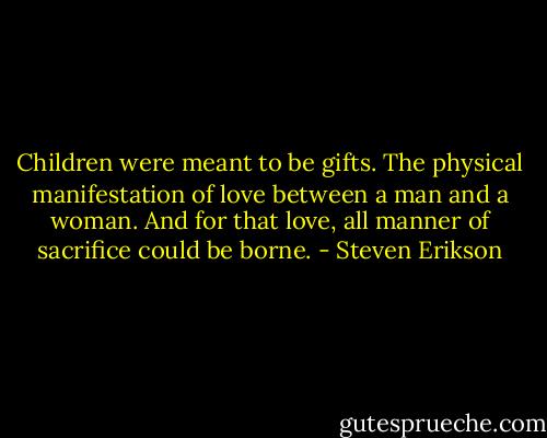 Children were meant to be gifts. The physical manifestation of love between a man and a woman. And for that love, all manner of sacrifice could be borne. - Steven Erikson