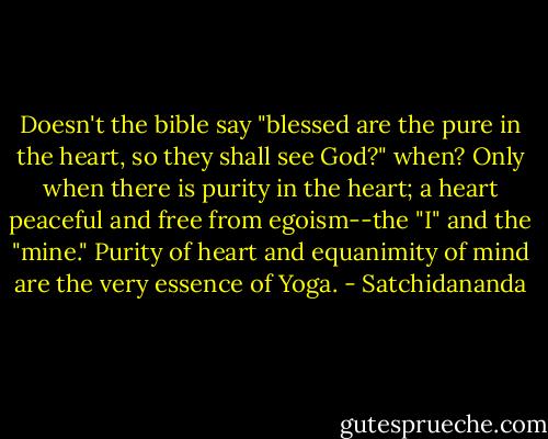 Doesn't the bible say "blessed are the pure in the heart, so they shall see God?" when?<br />Only when there is purity in the heart; a heart peaceful and free from egoism--the "I" and the "mine." Purity of heart and equanimity of mind are the very essence of Yoga. - Satchidananda