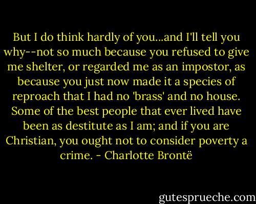 But I do think hardly of you...and I'll tell you why--not so much because you refused to give me shelter, or regarded me as an impostor, as because you just now made it a species of reproach that I had no 'brass' and no house. Some of the best people that ever lived have been as destitute as I am; and if you are Christian, you ought not to consider poverty a crime. - Charlotte Brontë
