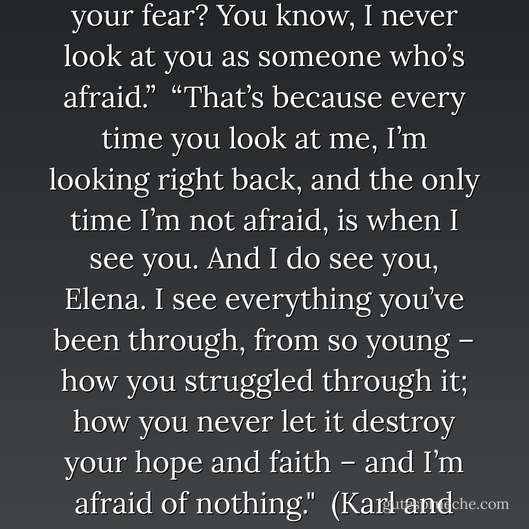 Elena glanced up at him, taking in his words. “If you get rid of your fear? You know, I never look at you as someone who’s afraid.”<br /><br />“That’s because every time you look at me, I’m looking right back, and the only time I’m not afraid, is when I see you. And I do see you, Elena. I see everything you’ve been through, from so young – how you struggled through it; how you never let it destroy your hope and faith – and I’m afraid of nothing."<br /><br />(Karl and Elena) - Dianna Hardy