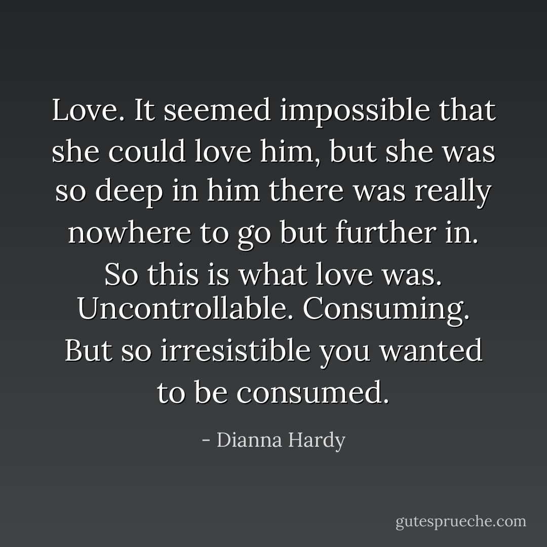 Love. It seemed impossible that she could love him, but she was so deep in him there was really nowhere to go but further in. So this is what love was. Uncontrollable. Consuming. But so irresistible you wanted to be consumed. - Dianna Hardy